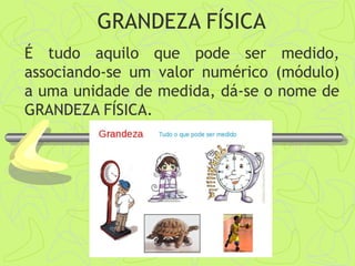 GRANDEZA FÍSICA
É tudo aquilo que pode ser medido,
associando-se um valor numérico (módulo)
a uma unidade de medida, dá-se o nome de
GRANDEZA FÍSICA.
 