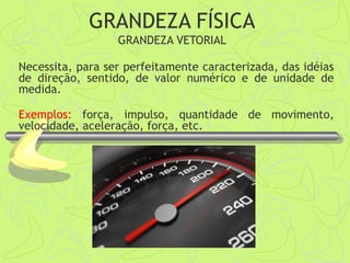 Necessita, para ser perfeitamente caracterizada, das idéias
de direção, sentido, de valor numérico e de unidade de
medida.
Exemplos: força, impulso, quantidade de movimento,
velocidade, aceleração, força, etc.
GRANDEZA FÍSICA
GRANDEZA VETORIAL
 