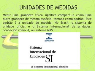 UNIDADES DE MEDIDAS
Medir uma grandeza física significa compará-la como uma
outra grandeza de mesma espécie, tomada como padrão. Este
padrão é a unidade de medida. No Brasil, o sistema de
unidade oficial é o Sistema Internacional de unidades,
conhecido como SI, ou sistema MKS.
 