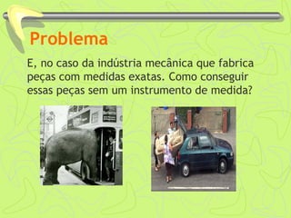 Problema
E, no caso da indústria mecânica que fabrica
peças com medidas exatas. Como conseguir
essas peças sem um instrumento de medida?
 