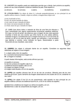 05. (UNEARP) Um espelho usado por esteticistas permite que o cliente, bem próximo ao espelho,
possa ver seu rosto ampliado e observar detalhes da pele. Este espelho é:
a) côncavo.

b) convexo.

c) plano.

d) anatômico.

e) epidérmico.

06. (CESGRANRIO) Um objeto de altura h é colocado perpendicularmente ao eixo principal de um
espelho esférico côncavo. Estando o objeto no infinito, a imagem desse objeto será:
a) real, localizada no foco.
b) real e de mesmo tamanho do objeto.
c) real, maior do que o tamanho do objeto.
d) virtual e de mesmo tamanho do objeto.
e) virtual, menor do que o tamanho do objeto.
07. (UNB) Uma aluna visitou o estande de ótica de uma feira de ciências e
ficou maravilhada com alguns experimentos envolvendo espelhos esféricos.
Em casa, na hora do jantar, ela observou que a imagem de seu rosto aparecia
invertida à frente de uma concha que tinha forma de uma calota esférica,
ilustrada na figura. Considerando que a imagem formou-se a 4 cm do fundo da
concha e a 26 cm do rosto da aluna, calcule, em milímetros, o raio da esfera
que delimita a concha, como indicado na figura. Desconsidere a parte
fracionária de seu resultado, caso exista.

08. (UNIRIO) Um objeto é colocado diante de um espelho. Considere os seguintes fatos
referentes ao objeto e à sua imagem:
I - o objeto está a 6cm do espelho;
II - o aumento transversal da imagem é 5;
III - a imagem é invertida.
A partir destas informações, está correto afirmar que o(a):
a) espelho é convexo.
b) raio de curvatura do espelho vale 5 cm.
c) distância focal do espelho vale 2,5 cm.
d) imagem do objeto é virtual.
e) imagem está situada a 30 cm do espelho.
09. (UFPE) Um espelho côncavo tem 24 cm de raio de curvatura. Olhando para ele de uma
distância de 6,0cm, qual o tamanho da imagem observada de uma cicatriz de 0,5 cm, existente no
seu rosto?
10. (UFAL) Um objeto O de 5,0 cm de comprimento, está apoiado no eixo principal de um
espelho esférico côncavo de distância focal 40 cm, a 50 cm do vértice do espelho.
a) Determine a distância da imagem ao vértice do espelho, em cm.
b) Determine o valor do comprimento da imagem, em cm.

FÍSICA – ESPELHOS_ESFÉRICOS 01 – 2013

Página 2

 