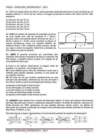 FÍSICA – ESPELHOS_ESFÉRICOS 01 – 2013
01. (ITA) Um objeto linear de altura h está assentado perpendicularmente no eixo principal de um
espelho esférico, a 15 cm de seu vértice. A imagem produzida é direita e tem altura de h/5. Este
espelho é
a) côncavo, de raio 15 cm.
d) convexo, de raio 15 cm.
b) côncavo, de raio 7,5 cm.
e) convexo, de raio 10 cm.
c) convexo, de raio 7,5 cm
02. (ITA) Um ginásio de esportes foi projetado na forma
de uma cúpula com raio de curvatura R = 39,0m,
apoiada sobre uma parede lateral cilíndrica de raio y =
25,0m e altura h = 10,0m, como mostrado na figura. A
cúpula comporta-se como um espelho esférico de
distância focal f = R/2, refletindo ondas sonoras, sendo
seu topo o vértice do espelho. Determine a posição do
foco relativa ao piso do ginásio.
03. (OBF) É possível encontrar em caminhões dois
espelhos retrovisores compostos do lado do motorista. Na
foto abaixo, o espelho inferior é plano. Em relação ao de
cima podemos dizer que:
I) Como o do inferior, observamos a imagem atrás do
espelho, e é, portanto, uma imagem real.
II) A área refletida para o olho do motorista é maior que a
refletida pelo espelho debaixo, portanto, é uma parte de
um espelho côncavo.
III) Os raios de luz que incidem paralelamente ao eixo
principal são desviados, afastando-se do eixo principal e
seu foco é obtido a partir do prolongamento desses raios.
a) Apenas a afirmação III está correta.
b) As afirmações I e II estão corretas.
c) As afirmações II e III estão corretas.
d) Todas as afirmativas estão corretas.
e) Apenas a afirmação II está sempre correta.
04. (UNESP) Isaac Newton foi o criador do telescópio refletor. O mais caro desses instrumentos
até hoje fabricado pelo homem, o telescópio espacial Hubble (1,6 bilhão de dólares), colocado em
órbita terrestre em 1990, apresentou em seu espelho côncavo, dentre outros, um defeito de
fabricação que impede a obtenção de imagens bem definidas das estrelas distantes (O Estado de
São Paulo, 01/08/91, p.14).
Qual das figuras a seguir representaria o funcionamento perfeito do espelho do telescópio?

FÍSICA – ESPELHOS_ESFÉRICOS 01 – 2013

Página 1

 