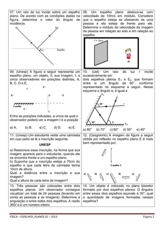 07. Um raio de luz incide sobre um espelho
plano. De acordo com as condições dadas na
figura, determine o valor do ângulo de
incidência.

08. Um espelho plano desloca-se com
velocidade de 10m/s em módulo. Considere
que o espelho esteja se afastando de uma
pessoa e ela esteja de frente para ele.
Determine o módulo da velocidade da imagem
da pessoa em relação ao solo e em relação ao
espelho.

09. (Unesp) A figura a seguir representa um
espelho plano, um objeto, 0, sua imagem, I, e
cinco observadores em posições distintas, A,
B, C, D e E.

10. (Uel) Um raio de luz r incide
sucessivamente em
dois espelhos planos E1 e E2, que formam
entre si um ângulo de 60°, conforme
representado no esquema a seguir. Nesse
esquema o ângulo α, é igual a

Entre as posições indicadas, a única da qual o
observador poderá ver a imagem I é a posição
a) A.

b) B.

c) C.

d) D.

e) E.

a) 80°

b) 70°

c) 60°

d) 50°

e) 40°

11. (Unesp) Um estudante veste uma camiseta 12. (Cesgranrio) A imagem da figura a seguir
em cujo peito se lê a inscrição seguinte:
obtida por reflexão no espelho plano E é mais
bem representada por:
UNESP
a) Reescreva essa inscrição, na forma que sua
imagem aparece para o estudante, quando ele
se encontra frente a um espelho plano.
b) Suponha que a inscrição esteja a 70cm do
espelho e que cada letra da camiseta tenha
10cm de altura.
Qual a distância entre a inscrição e sua
imagem?
Qual a altura de cada letra da imagem?
13. Três pessoas são colocadas entre dois
espelhos planos. Um observador consegue
visualizar um total de 24 pessoas (levando em
conta as pessoas e as imagens). Determine a
angulação α entre estes dois espelhos. A razão
360/ α é um número inteiro.

FÍSICA – ESPELHOS_PLANOS 01 – 2013

14. Um objeto é colocado no plano bissetor
formado por dois espelhos planos. O ângulos
entre esses dois espelhos equivale à 30°; qual
a quantidade de imagens formadas nesses
espelhos?

Página 2

 