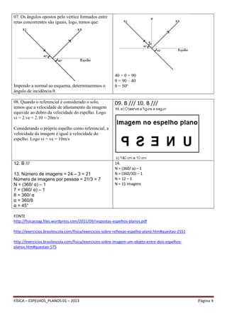 07. Os ângulos opostos pelo vértice formados entre
retas concorrentes são iguais, logo, temos que:

Impondo a normal ao esquema, determinaremos o
ângulo de incidência θ.
08. Quando o referencial é considerado o solo,
temos que a velocidade de afastamento da imagem
equivale ao dobro da velocidade do espelho. Logo
vi = 2.ve = 2.10 = 20m/s

40 + θ = 90
θ = 90 – 40
θ = 50º

09. B /// 10. B ///

Considerando o próprio espelho como referencial, a
velocidade da imagem é igual à velocidade do
espelho. Logo vi = ve = 10m/s

12. B ///
13. Número de imagens = 24 – 3 = 21
Número de imagens por pessoa = 21/3 = 7
N = (360/ α) – 1
7 = (360/ α) – 1
8 = 360/ α
α = 360/8
α = 45°

14.
N = (360/ α) – 1
N = (360/30) – 1
N = 12 – 1
N = 11 imagens

FONTE
http://fisicacoag.files.wordpress.com/2011/09/respostas-espelhos-planos.pdf
http://exercicios.brasilescola.com/fisica/exercicios-sobre-reflexao-espelho-plano.htm#questao-2551
http://exercicios.brasilescola.com/fisica/exercicios-sobre-imagem-um-objeto-entre-dois-espelhosplanos.htm#questao-575

FÍSICA – ESPELHOS_PLANOS 01 – 2013

Página 4

 