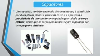 • Um capacitor, também chamado de condensador, é constituído
por duas placas planas e paralelas entre si e apresenta a
propriedade de armazenar uma grande quantidade de carga
elétrica, desde que os corpos condutores sejam separados por
uma pequena distância
Capacitores
 