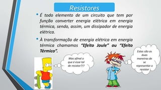 Mas afinal o
que é esse tal
de resistor?!?
Resistores
• É todo elemento de um circuito que tem por
função converter energia elétrica em energia
térmica, sendo, assim, um dissipador de energia
elétrica.
• À transformação de energia elétrica em energia
térmica chamamos “Efeito Joule” ou “Efeito
Térmico”. Estas são as
duas
maneiras de
se
representar o
resistor
 