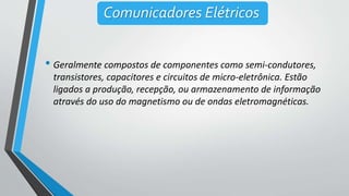 • Geralmente compostos de componentes como semi-condutores,
transistores, capacitores e circuitos de micro-eletrônica. Estão
ligados a produção, recepção, ou armazenamento de informação
através do uso do magnetismo ou de ondas eletromagnéticas.
Comunicadores Elétricos
 
