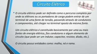 • O circuito elétrico pode ser definido como o percurso completo por
onde os elétrons ou os portadores de carga podem entrar de um
terminal de uma fonte de tensão, passando através de condutores
e componentes, até chegar no terminal oposto da mesma fonte.
Um circuito elétrico é constituido basicamente por uma ou mais
fontes de energia elétrica, fios condutores e algum elemento de
circuito (que pode ser um indutor, capacitor, resistor, diodo, etc.).
O circuito possui entidades como: malha, nó e ramo.
Circuito Elétrico
 