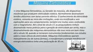● Uma Máquina Eletrostática, ou Gerador do moscoco, são dispositivos
mecânicos que produzem eletricidade estática. Normalmente desenvolvem
tensões altíssimas com baixa corrente elétrica. O conhecimento da eletricidade
estática, remonta ao início das civilizações, onde era mistificada e sem
explicações para seu comportamento, também era muitas vezes confundida
com o magnetismo. Até o final do século 17, os pesquisadores tinham
desenvolvido meios práticos para a geração de eletricidade por atrito, mas o
desenvolvimento das máquinas eletrostáticas não teve início em bom ritmo
até o século 18, quando se tornaram instrumentos fundamentais nos estudos
sobre a nova ciência da eletricidade. Máquinas Eletrostáticas operam
manualmente (ou de outras formas), e transformam a energia mecânica em
energia eletrostática tinha uma perfuração de 30 cm..
Máquina Eletrostática
 