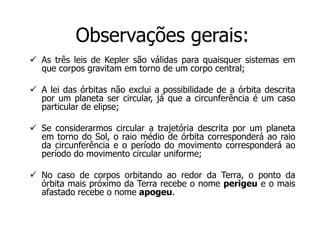 Observações gerais:
 As três leis de Kepler são válidas para quaisquer sistemas em
que corpos gravitam em torno de um corpo central;
 A lei das órbitas não exclui a possibilidade de a órbita descrita
por um planeta ser circular, já que a circunferência é um caso
particular de elipse;
 Se considerarmos circular a trajetória descrita por um planeta
em torno do Sol, o raio médio de órbita corresponderá ao raio
da circunferência e o período do movimento corresponderá ao
período do movimento circular uniforme;
 No caso de corpos orbitando ao redor da Terra, o ponto da
órbita mais próximo da Terra recebe o nome perigeu e o mais
afastado recebe o nome apogeu.
 