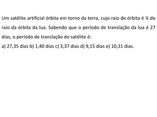 Um satélite artificial órbita em torno da terra, cujo raio de órbita é ¼ do
raio da órbita da lua. Sabendo que o período de translação da lua é 27
dias, o período de translação do satélite é:
a) 27,35 dias b) 1,40 dias c) 3,37 dias d) 9,15 dias e) 10,31 dias.
 