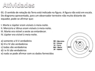 01. O sentido de rotação da Terra está indicado na figura. A figura não está em escala.
Do diagrama apresentado, para um observador terrestre não muito distante do
equador, pode-se afirmar que:
I. Marte e Júpiter eram visíveis à meia-noite.
II. Mercúrio e Vênus eram visíveis à meia-noite.
III. Marte era visível a oeste ao entardecer.
IV. Júpiter era visível à meia-noite.
a) somente a IV é verdadeira
b) III e IV são verdadeiras
c) todas são verdadeiras
d) I e IV são verdadeiras
e) nada se pode afirmar com os dados fornecidos
 