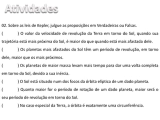 02. Sobre as leis de Kepler, julgue as proposições em Verdadeiras ou Falsas.
( ) O valor da velocidade de revolução da Terra em torno do Sol, quando sua
trajetória está mais próxima do Sol, é maior do que quando está mais afastada dele.
( ) Os planetas mais afastados do Sol têm um período de revolução, em torno
dele, maior que os mais próximos.
( ) Os planetas de maior massa levam mais tempo para dar uma volta completa
em torno do Sol, devido a sua inércia.
( ) O Sol está situado num dos focos da órbita elíptica de um dado planeta.
( ) Quanto maior for o período de rotação de um dado planeta, maior será o
seu período de revolução em torno do Sol.
( ) No caso especial da Terra, a órbita é exatamente uma circunferência.
 
