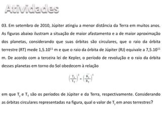 03. Em setembro de 2010, Júpiter atingiu a menor distância da Terra em muitos anos.
As figuras abaixo ilustram a situação de maior afastamento e a de maior aproximação
dos planetas, considerando que suas órbitas são circulares, que o raio da órbita
terrestre (RT) mede 1,5.1011 m e que o raio da órbita de Júpiter (RJ) equivale a 7,5.1011
m. De acordo com a terceira lei de Kepler, o período de revolução e o raio da órbita
desses planetas em torno do Sol obedecem à relação
em que TJ e TT são os períodos de Júpiter e da Terra, respectivamente. Considerando
as órbitas circulares representadas na figura, qual o valor de TJ em anos terrestres?
 