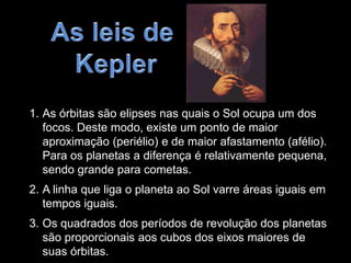 1. As órbitas são elipses nas quais o Sol ocupa um dos
focos. Deste modo, existe um ponto de maior
aproximação (periélio) e de maior afastamento (afélio).
Para os planetas a diferença é relativamente pequena,
sendo grande para cometas.
2. A linha que liga o planeta ao Sol varre áreas iguais em
tempos iguais.
3. Os quadrados dos períodos de revolução dos planetas
são proporcionais aos cubos dos eixos maiores de
suas órbitas.
 