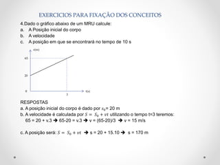 EXERCICIOS PARA FIXAÇÃO DOS CONCEITOS
4.Dado o gráfico abaixo de um MRU calcule:
a. A Posição inicial do corpo
b. A velocidade
c. A posição em que se encontrará no tempo de 10 s
RESPOSTAS
a. A posição inicial do corpo é dado por 𝑠0= 20 m
b. A velocidade é calculada por 𝑆 = 𝑆0 + 𝑣𝑡 utilizando o tempo t=3 teremos:
65 = 20 + v.3  65-20 = v.3  v = (65-20)/3  v = 15 m/s
c. A posição será: 𝑆 = 𝑆0 + 𝑣𝑡  s = 20 + 15.10  s = 170 m
20
𝑠(m)
t(s)
3
65
0
 