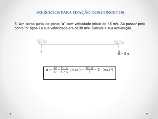 EXERCICIOS PARA FIXAÇÃO DOS CONCEITOS
6. Um corpo partiu do ponto “a” com velocidade inicial de 15 m/s. Ao passar pelo
ponto “b” após 5 s sua velocidade era de 30 m/s. Calcule a sua aceleração.
∆t = 5 s
𝑎 =
Δ𝑣
Δ𝑡
=
𝑣2−𝑣1
𝑡2−𝑡1
(𝑚/𝑠2
) =
30−15
5
= 3 (𝑚/𝑠2
)
ba
 