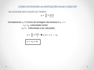COMO ENTENDER AS DEFINIÇÕES MAIS COMUNS?
VELOCIDADE EM FUNÇÃO DO TEMPO
𝑎 =
Δ𝑣
Δ𝑡
=
𝑣2−𝑣1
𝑡2−𝑡1
Consideramos 𝑡1= 0 (início da contagem dos tempos) e 𝑡2 = 𝑡
𝑣1= 𝑣0 (velocidade inicial)
𝑣2= 𝑣 (Velocidade a ser calculada)
𝑎 =
Δ𝑣
Δ𝑡
=
𝑣−𝑣0
𝑡
 𝑎 × 𝑡 = 𝑣 − 𝑣0
𝑣 = 𝑣0 + 𝑎𝑡
 