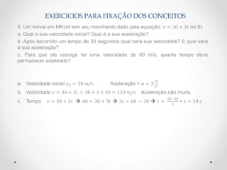 EXERCICIOS PARA FIXAÇÃO DOS CONCEITOS
5. Um móvel em MRUA tem seu movimento dado pela equação: 𝑣 = 30 + 3𝑡 no SI.
a. Qual a sua velocidade inicial? Qual é a sua aceleração?
b. Após decorrido um tempo de 30 segundos qual será sua velocidade? E qual será
a sua aceleração?
c. Para que ele consiga ter uma velocidade de 60 m/s, quanto tempo deve
permanecer acelerado?
a. Velocidade inicial 𝑣0 = 30 𝑚/𝑠 Aceleração = 𝑎 = 3
𝑚
𝑠2
b. Velocidade 𝑣 = 30 + 3𝑡 = 30 + 3 × 30 = 120 𝑚/𝑠 Aceleração não muda.
c. Tempo 𝑣 = 30 + 3𝑡  60 = 30 + 3𝑡  3𝑡 = 60 − 30  𝑡 =
60−30
3
= 𝑡 = 10 𝑠
 