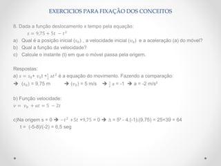 8. Dada a função deslocamento x tempo pela equação:
𝑠 = 9,75 + 5𝑡 − 𝑡2
a) Qual é a posição inicial (𝑠0) , a velocidade inicial (𝑣0) e a aceleração (a) do móvel?
b) Qual a função da velocidade?
c) Calcule o instante (t) em que o móvel passa pela origem.
Respostas:
a) 𝑠 = 𝑠0+ 𝑣0t +1
2
a𝑡2
é a equação do movimento. Fazendo a comparação:
 (𝑠0) = 9,75 m  (𝑣0) = 5 m/s  1
2
a = -1  a = -2 m/s²
b) Função velocidade:
𝑣 = 𝑣0 + 𝑎𝑡 = 5 − 2𝑡
c)Na origem s = 0  −𝑡2
+5𝑡 +9,75 = 0  ∆ = 5² - 4.(-1).(9,75) = 25+39 = 64
t = (-5-8)/(-2) = 6,5 seg
EXERCICIOS PARA FIXAÇÃO DOS CONCEITOS
 