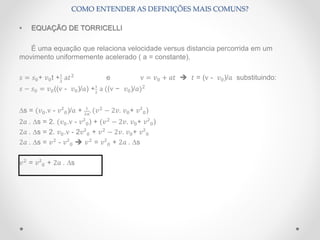 • EQUAÇÃO DE TORRICELLI
É uma equação que relaciona velocidade versus distancia percorrida em um
movimento uniformemente acelerado ( a = constante).
𝑠 = 𝑠0+ 𝑣0t +1
2
a𝑡2
e v = 𝑣0 + 𝑎𝑡  𝑡 = (v - 𝑣0)/𝑎 substituindo:
𝑠 − 𝑠0 = 𝑣0((v - 𝑣0)/𝑎) +1
2
a ((v − 𝑣0)/𝑎)2
∆s = (𝑣0.v - 𝑣²0)/𝑎 + 1
2𝑎
. (𝑣2
− 2𝑣. 𝑣0+ 𝑣²0)
2𝑎 . ∆s = 2. (𝑣0.v - 𝑣²0) + (𝑣2
− 2𝑣. 𝑣0+ 𝑣²0)
2𝑎 . ∆s = 2. 𝑣0.v - 2𝑣²0 + 𝑣2
− 2𝑣. 𝑣0+ 𝑣²0
2𝑎 . ∆s = 𝑣2
- 𝑣²0  𝑣2
= 𝑣²0 + 2𝑎 . ∆s
𝑣2
= 𝑣²0 + 2𝑎 . ∆s
COMO ENTENDER AS DEFINIÇÕES MAIS COMUNS?
 