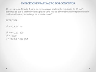 10.Um carro de fórmula 1 parte do repouso com aceleração constante de 10 m/s².
Sabendo-se que o trecho inicial da pista é uma reta de 500 metros de comprimento com
qual velocidade o carro chega na primeira curva?
RESPOSTA:
𝑣2
= 𝑣²0 + 2𝑎 . ∆s
𝑣2
= 0 + 2.10 . 500
𝑣2
= 10000
𝑣 = 100 m/s = 360 km/h
EXERCICIOS PARA FIXAÇÃO DOS CONCEITOS
 