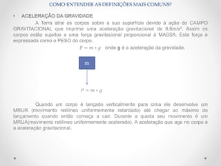 • ACELERAÇÃO DA GRAVIDADE
A Terra atrai os corpos sobre a sua superfície devido à ação do CAMPO
GRAVITACIONAL que imprime uma aceleração gravitacional de 9,8m/s². Assim os
corpos estão sujeitos a uma força gravitacional proporcional à MASSA. Esta força é
expressada como o PESO do corpo.
𝑃 = 𝑚 ∗ 𝑔 onde g é a aceleração da gravidade.
𝑃 = 𝑚 ∗ 𝑔
Quando um corpo é lançado verticalmente para cima ele desenvolve um
MRUR (movimento retilíneo uniformemente retardado) até chegar ao máximo do
lançamento quando então começa a cair. Durante a queda seu movimento é um
MRUA(movimento retilíneo uniformemente acelerado). A aceleração que age no corpo é
a aceleração gravitacional.
COMO ENTENDER AS DEFINIÇÕES MAIS COMUNS?
m
 