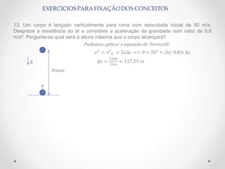 13. Um corpo é lançado verticalmente para cima com velocidade inicial de 50 m/s.
Despreze a resistência do ar e considere a aceleração da gravidade com valor de 9,8
m/s². Pergunta-se qual será a altura máxima que o corpo alcançará?
Podemos aplicar a equação de Torricelli:
𝑣2
= 𝑣²0 + 2𝑎∆𝑠 => 0 = 50² + 2x(-9,8)x ∆𝑠
g ∆𝑠 =
2500
19,6
= 127,55 𝑚
𝐻𝑚𝑎𝑥
 