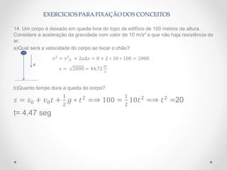 14. Um corpo é deixado em queda livre do topo de edifício de 100 metros de altura.
Considere a aceleração da gravidade com valor de 10 m/s² e que não haja resistência do
ar.
a)Qual será a velocidade do corpo ao tocar o chão?
𝑣2
= 𝑣²0 + 2𝑎∆𝑠 = 0 + 2 ∗ 10 ∗ 100 = 2000
v = 2000 = 44,72
𝑚
𝑠
b)Quanto tempo dura a queda do corpo?
𝑠 = 𝑠0 + 𝑣0 𝑡 +
1
2
𝑔 ∗ 𝑡2
=⇒ 100 =
1
2
10𝑡2
=⇒ 𝑡2
=20
t= 4,47 seg
g
 