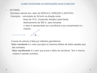• VETORES
Grandeza vetorial tem, além de MÓDULO, DIREÇÃO e SENTIDO.
Exemplos: -velocidade de 30 km/h na direção norte.
-força de 10 N , horizontal, direção Leste-Oeste.
-deslocamento de 300 m para noroeste.
o vetor é representado por uma flecha e seu comprimento é o
módulo.
θ
A soma de vetores é feita por métodos geométricos.
Vetor resultante é o vetor que gera os mesmos efeitos de todos aqueles que
são somados.
Vetor equilibrante é o vetor que anula o efeito da resultante. Tem o mesmo
módulo e sentido contrário.
COMO ENTENDER AS DEFINIÇÕES MAIS COMUNS?
 
