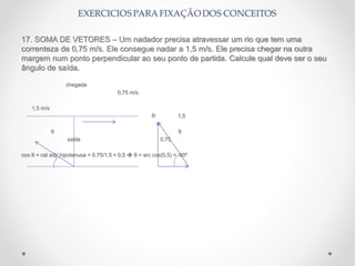 17. SOMA DE VETORES – Um nadador precisa atravessar um rio que tem uma
correnteza de 0,75 m/s. Ele consegue nadar a 1,5 m/s. Ele precisa chegar na outra
margem num ponto perpendicular ao seu ponto de partida. Calcule qual deve ser o seu
ângulo de saída.
chegada
0,75 m/s
1,5 m/s
R 1,5
θ θ
saida 0,75
cos θ = cat adj/ hipotenusa = 0,75/1,5 = 0,5  θ = arc cos(0,5) = 60º
 
