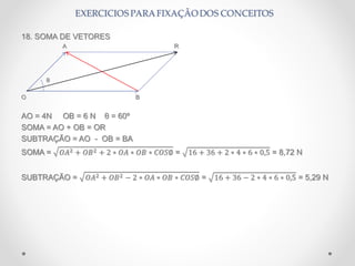18. SOMA DE VETORES
A R
θ
O B
AO = 4N OB = 6 N θ = 60º
SOMA = AO + OB = OR
SUBTRAÇÃO = AO - OB = BA
SOMA = 𝑂𝐴2 + 𝑂𝐵2 + 2 ∗ 𝑂𝐴 ∗ 𝑂𝐵 ∗ 𝐶𝑂𝑆∅ = 16 + 36 + 2 ∗ 4 ∗ 6 ∗ 0,5 = 8,72 N
SUBTRAÇÃO = 𝑂𝐴2 + 𝑂𝐵2 − 2 ∗ 𝑂𝐴 ∗ 𝑂𝐵 ∗ 𝐶𝑂𝑆∅ = 16 + 36 − 2 ∗ 4 ∗ 6 ∗ 0,5 = 5,29 N
 