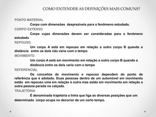 PONTO MATERIAL
Corpo com dimensões desprezíveis para o fenômeno estudado.
CORPO EXTENSO
Corpo cujas dimensões devem ser consideradas para o fenômeno
estudado
REPOUSO
Um corpo A está em repouso em relação a outro corpo B quando a
distância entre os dois não varia com o tempo
MOVIMENTO
Um corpo A está em movimento em relação a outro corpo B quando a
distância entre os dois varia com o tempo
REFERENCIAL
Os conceitos de movimento e repouso dependem do ponto de
referência que é adotado. Duas pessoas dentro de um automóvel em movimento
estão em repouso uma em relação à outra mas estão em movimento em relação a
outra pessoa parada na calçada.
TRAJETÓRIA
É denominada trajetória a linha que liga as diversas posições que um
determinado corpo ocupa no decorrer de um certo tempo.
COMO ENTENDER AS DEFINIÇÕES MAIS COMUNS?
 