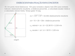 19. Um ponto móvel desloca-se 10m para noroeste e depois mais 20m para nordeste.
Calcule o deslocamento resultante, a distância percorrida , a velocidade escalar média e
a velocidade vetorial média. Tempo gasto 10 seg.
B
∆s = 102 + 202 = 22,36m deslocamento resultante
∆d = 10 + 20 = 30m distância percorrida
20m
𝑣 𝑚 vetorial = ∆s / ∆t = 22,36/10 = 2,236 m/s
A ∆s
𝑣 𝑚 escalar = ∆d / ∆t = 30/10 = 3,00 m/s
10m
O
origem
 