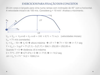 20.Um corpo é lançado para cima numa rampa com inclinação de 45° com a horizontal.
A velocidade inicial é de 100 m/s. Considere g = 10 m/s². Analise o movimento.
∆Y
∆X
𝑉𝑜𝑥 = 𝑉𝑜𝑦 = 𝑉0 𝑠𝑒𝑛∅ = 𝑉0 𝑐𝑜𝑠∅ = 100 × 0,71 = 71 𝑚/𝑠 (velocidades iniciais)
𝑉𝑜𝑥 = 71 m/s (constante)
𝑉𝑦 = 𝑉𝑜𝑦 - 10 t  𝑉𝑦=0  altura máxima  ∆Y = ?  71 = 10 t  t = 7,1 seg
Y = 𝑉𝑜𝑦.t – ½.g.t² = 71.(7,1) – 5.(7,1²) = 504,1- 252,05 = 252,05 m
Quando Y = 0  distância ∆X é máxima
0 = 71*t – 5*t²  t(71-5*t) = 0  t = 71/5  t = 14,2 seg
∆X = 𝑉𝑜𝑥*t = 71 * 14,2 = 1008,2 m
𝑉0
𝑉0𝑥
𝑉0𝑦
𝑉𝑥
 