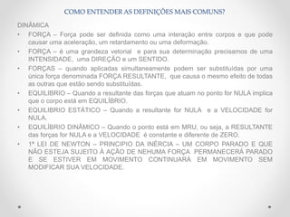DINÂMICA
• FORÇA – Força pode ser definida como uma interação entre corpos e que pode
causar uma aceleração, um retardamento ou uma deformação.
• FORÇA – é uma grandeza vetorial e para sua determinação precisamos de uma
INTENSIDADE, uma DIREÇÃO e um SENTIDO.
• FORÇAS – quando aplicadas simultaneamente podem ser substituídas por uma
única força denominada FORÇA RESULTANTE, que causa o mesmo efeito de todas
as outras que estão sendo substituídas.
• EQUILIBRIO – Quando a resultante das forças que atuam no ponto for NULA implica
que o corpo está em EQUILÍBRIO.
• EQUILIBRIO ESTÁTICO – Quando a resultante for NULA e a VELOCIDADE for
NULA.
• EQUILÍBRIO DINÂMICO – Quando o ponto está em MRU, ou seja, a RESULTANTE
das forças for NULA e a VELOCIDADE é constante e diferente de ZERO.
• 1ª LEI DE NEWTON – PRINCIPIO DA INÉRCIA – UM CORPO PARADO E QUE
NÃO ESTEJA SUJEITO À AÇÃO DE NEHUMA FORÇA PERMANECERÁ PARADO
E SE ESTIVER EM MOVIMENTO CONTINUARÁ EM MOVIMENTO SEM
MODIFICAR SUA VELOCIDADE.
COMO ENTENDER AS DEFINIÇÕES MAIS COMUNS?
 