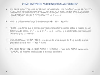• 2ª LEI DE NEWTON – PRINCÍPIO FUNDAMENTAL DA DINÂMICA – O PRODUTO
DA MASSA DE UM CORPO PELA ACELERAÇÃO ADQUIRIDA PELA AÇÃO DE
UMA FORÇA É IGUAL À RESULTANTE => 𝐹 = 𝑚. 𝑎
• No SI a unidade de Força é o newton (N) 1 N = 1 kg.m/s²
• PESO – é a força que o campo gravitacional da terra exerce sobre a massa de um
determinado corpo.  𝐹 = 𝑚. 𝑎  𝑃 = 𝑚. 𝑔 sendo 𝑔 a aceleração gravitacional.
(9,8 m/s² ) ou (± 10 m/s²).
• QUILOGRAMA-FORÇA (KGF) – é o peso de uma massa de 1 kg sujeita a uma
gravidade de 9,8 m/s² - 1 kgf = 9,8 N
• 3ª LEI DE NEWTON – LEI DA AÇÃO E REAÇÃO – Para toda AÇÃO existe uma
REAÇÃO de mesma intensidade e sentido contrário.
COMO ENTENDER AS DEFINIÇÕES MAIS COMUNS?
 