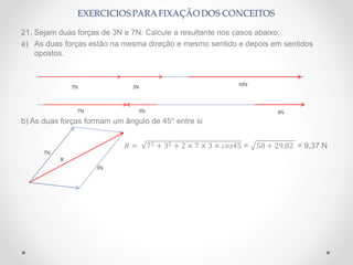 21. Sejam duas forças de 3N e 7N. Calcule a resultante nos casos abaixo:
a) As duas forças estão na mesma direção e mesmo sentido e depois em sentidos
opostos.
b) As duas forças formam um ângulo de 45° entre si
𝑅 = 72 + 32 + 2 × 7 × 3 × 𝑐𝑜𝑠45 = 58 + 29,82 = 9,37 N
7N 3N
10N
7N 3N 4N
7N
3N
R
 