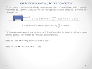 22. Um móvel com massa de 400 kg move-se num plano horizontal sem atrito com uma
velocidade de 72 km/h. Calcule a força de frenagem necessária para parar o veículo em
10 segundos.
𝑣 = 𝑣0 + 𝑎𝑡 =⇒ 0 =
72000
3600
+ 𝑎. 10 =⇒ 𝑎 = −2 𝑚/𝑠²
𝐹 = 𝑚. 𝑎 =⇒ 𝐹 = 400. −2 = −800 𝑘𝑔.
𝑚
𝑠2
= −800 𝑁
23. Considerando a gravidade na terra de 9,8 m/s² e na lua de 1,6 m/s² calcule o peso
de uma pessoa com massa de 70 kg nos dois ambientes.
Peso na Terra  P = mg  P = 70 x 9,8 = 686 N
Peso na Lua  P = 70 x 1,6 = 112 N
v
F
 
