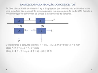 24.Dois blocos A e B de massas 7 kg e 3 kg ligados por um cabo são arrastados sobre
uma superfície lisa e sem atrito por uma pessoa que exerce uma força de 50N. Calcule a
força de tração no cabo entre os blocos e a aceleração do conjunto.
Considerando o conjunto teremos: 𝐹 = (𝑚 𝐴 + 𝑚 𝐵).a  a = 50/(7+3) = 5 m/s²
Bloco A  T = 𝑚 𝐴.a = 7 . 5 = 35 N
Bloco B  F – T = 𝑚 𝐵.a  T = 50 – 3.5 = 35 N
T FA B
T T F
PP
N N
A B
 