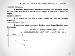 POSIÇÃO ESCALAR
É a medida da distância do corpo estudado até o ponto de origem
das posições. Negativas à esquerda da origem e positivas à direita da
origem.
DESLOCAMENTO
É o segmento que liga o ponto inicial ao final do caminho
percorrido.
CAMINHO PERCORRIDO
É a soma de todos segmentos desde o ponto de partida até o ponto
de chegada.
AB + BC = CAMINHO PERCORRIDO = 70 m
d = DESLOCAMENTO = 𝐴𝐵2 + 𝐵𝐶2 = = 402 + 302 = 50 m
COMO ENTENDER AS DEFINIÇÕES MAIS COMUNS?
A
B
C
d
40m
30 m
 