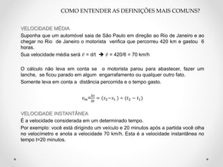 VELOCIDADE MÉDIA
Suponha que um automóvel saia de São Paulo em direção ao Rio de Janeiro e ao
chegar no Rio de Janeiro o motorista verifica que percorreu 420 km e gastou 6
horas.
Sua velocidade média será 𝑣 = d/t  𝑣 = 420/6 = 70 km/h
O cálculo não leva em conta se o motorista parou para abastecer, fazer um
lanche, se ficou parado em algum engarrafamento ou qualquer outro fato.
Somente leva em conta a distância percorrida e o tempo gasto.
𝑣 𝑚=
∆𝑠
∆𝑡
= (𝑠2−𝑠1 ) ÷ (𝑡2 − 𝑡1)
VELOCIDADE INSTANTÂNEA
É a velocidade considerada em um determinado tempo.
Por exemplo: você está dirigindo um veículo e 20 minutos após a partida você olha
no velocímetro e anota a velocidade 70 km/h. Esta é a velocidade instantânea no
tempo t=20 minutos.
COMO ENTENDER AS DEFINIÇÕES MAIS COMUNS?
 