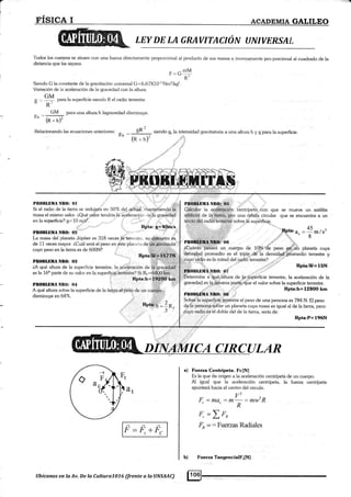a
I
t,
I
F.I§ICA I ACADEMIA GALILEO
LEY DE LA GRAVITACION T]NIVERSAL
'lbdos los cuerpos se atraen con una fueza directamente proporcional ai producto de sus masas e inversamente pro-porcional al cuadrado de la
distancia que lars separa.
- -mMF=Li
O:.
Siendo G la c<¡nstante de la gravitación universal G=6,67X10"11Nm'z,4<g2.
Variación de ia aceleración de la gravedad con la altura.
GM
g :; para ia superficie siendo R el radio lerrestre.
"R
^ CiM para una altura h lagravedad disminuye.
5h - -l-----Ti
(R * h)''
Relacionandolasecuacionesanteriores:
*, - r_*+(R r h)'
siendo gn la intensidad gravitatoria a una altura h y g para la superficie.
.1 r::
PROilLBIIA NII(|: Ol
Si e[ raclio de Ia tierra se redujera en 507u del actual. manteniendo ü
masa el r.nismo valor. aQué.1¿alór tendríalá aceleración Lle lá gravedad
en la süperficie? g;" 10 m/s3.
RFta: E=4O¡i/s
,¡.:
PR(,IIÍBIIA ÑRO: O5
¿;;;il;;;;i;;¿' centrípeia con que
arti{i9ial de la tlá.rra,.por una órbita circular
tei.c-IülilEl radiGft ii-a;§#d sobre.iá supéfftig.
se mueve un satélite
que se encuentla a un
45
-_m/s'8
Rpta:W=15N
Rpta:h=l28OO km
La masa del planeta Júpiter es 318 veces lá'terrt';tr'.. su diárneho es
de 1 I veces mayor. iCuál será el peso en este plarr.,:;r de uir átronaufa
cuyo peso en [a tierra es de 600N? .!
PllOBLIllIlt ¿IllO: {}!}
Pll0l|[DltA Ntl(]: O4
Determiñe á"Q¡¡e;;áltura de..tar,§üperficie terrestre, la aceleración de la
gravedad.es l4.j;${ávena part¿jue el valor sobre [a superficie terreshe.
A qué alhrra sobre la superficie de la tiena,el,pé§o de un cueriio.,
disminuye en 64%
Rpr",h=l$$pÉ§;;
nr¡*lfl:1n, §ob¡é.la-s,up-erfieiQ,,1g@stre el peso de una persona es 784 N. Et peso
dq{á'p¿rsén-a,,§óÜre un planeta cuya masa es iguál al de lá tierra, pero
li=F,*Fc
Jüib mdioies:¿l doble del de [a tierra, sería de
Rpta:P= 196N
a) Fueza Centúpeta. Fc[N]
Es la que da origen a Ia aceleración centrípeta de un cuerpo.
Al igual que la aceleración centrípeta, la fueza centrípeta
apuntará hacia el cenko del circulo.
V2
F =ma =m =mw2RccR
=Z F^
=: Fuerzas Radiales
Fuerza TangencialFr[N]
F,
FR
b)
o
".i$
Ubícanos en Ia Av. De la Cultura7076 (frente a la UNSAAC)
 