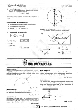 - 1¿.|: - -
*r¡b; Acaderriia (ia-. -.- n_
'ffin
¿4 ¡tr4't
Iler:
FuerzaifangerrciálfntNl- ,,". ,..
', I r ',: .r' ,i, .'.
Es la que da ori¡¡en a la aceleraci<irr tangencial y tiene la misma
direccií¡n que [a aceleracii»r tanr¡encial.
l-, "t mü, : mUR
Si la velocidad angular del sistema es conslanle (M.C U ). entr.¡nces la
Fr=0
c) Aplicaciones de la Dinámica Circulai.
¡ Dibuiar e[ diagrama <jel cuerpo libre en cualquier instante.
r Aplicar la segunda [-ey de Newton.
. Pam el M.C.U. w .,. (lte.. entonces [rt.,0
d) Movimiento de un Cuerpo Atado.
4 ==
I F-p ,-, ¡¡¡u.
b)
GRUPO GALILEO
PEBALTE DE LÍNA CIJRVA. r ,, ,, )..
Es la inclinación en grados de una curva en una carretera
r" =?-t'N
fd
'll r'mg,.-rTroc ----) l'l '-'"8
tl2
= fiIa.
T3-mg,,ma.
-+ lr, =;;'-,sl Fc
1i' 'rj
tgP -. {"
mg
v?
tcp "
Rc
I ! I i;-i::
)
inv -
m8R
Pn0BLltlIA ñlt0: OI
Un peque¡o bloque resbala sobre una convexidad esférica rug¡osa (¡r.
. 1) de 0,5 m de radio de curvatura, si en e[ lugar mostrado el móvil
carece de aceleraci6h tangencial, hallar la veloaidad angular en tal
instante g =, 1O mi* O ,,. 37"

PilllllBllA NBO: 02
Una masa de 1,5 Kg. se mueve en un círculo de25 cm de radio con
una frecuencia de 2Hz. Hallar la fueza centrípeta en N.
Rpta: F" - 6 12 N
Pf,Olllf,llA Nf(}: {l!l
ri
Una piedra de 5N de peso, atada a una cuerda rota uniformemente
en un plano vertical, con una velocidad tangencial de 10 m/s. l-lallar la
tensión máxima en N, en la cuerda a lo largo de su movimiento
Pl¡OllLDilA Nll(l: O4
Un automóvil ingresa a una curva de 30 m de radio y 37" de peralte.
I{allar ta Velocidad del auto en m/s tal que lá fueft.i de rozdniiento
sobre las llantas sea igual a cero (s = 10mls2)
,.,1 Rirta:V= 15m/s
t Il0tlLBllA NB0: 0ñ
tJna pequeña esfera, gira en un plano horizontal suspendida del
extremo de una cuerda de 5y'3m de longifud, como se observb en la
figura. Hallar la velocidad tangencial en.h/s de [a esfera cuando la
cuerda forma un ángulo de 30" con [a vertical.
Rpta:u=5n/s
.:-'7- -- A
/' !t't
/ ../
/i/ ttl 
l:/t;/l
Rpta: V.= 15m/s
circular. (g = 10m/*); R - Smi 1
¡Tú Tienes el Potenclal..Nosotras Ia Ex¡ierieneia,;,!
 