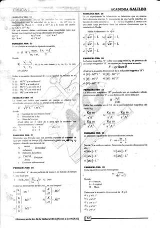 /*
r!r1:ii t j:.'¿,tl . ,i: 'lutt..r. ._4.¡_,
i,i
ACADEMIA GALILEO
.i,t
' 'l:l'
!:i¡.{f llEtiff ;5,Ñ}r{}: ?,,{.
I.n trn rjel.et¡nirxri:it.¡ -is,. ,r,it tjp rln,titultrs l.r. ;t" l))drlnilt:(le-
tun{iffi¡lsi.'hiriir. la veloiiiclacl <ie l¡: luz ,c llx 103 nr/s, Ia
."n¡f,áhif'¿1" Planck h 6.63 x i0sa Js v la mastr del protón
. nu{.S7x 10''7 Kg
' ili!'qué rnanera deben combinarse estas magnitudes para que
fomren una ma¡¡nitud que t€nga dimensión de lon¡¡itud?
Plt0ltUlllit ñIl()¡ 2i¡
l:» un choque se cumple la siguiente ecuación:
(y, .r)-
2
r. .---
1i Jlr,(1, t tn,(.,?,
donde:
p ,' Oanlidad de rnovimient<¡ line¿rl
O , Vekrcidad de l¿i luz
nr Mastr del cutltpt>.
Pn(lBI,IiMA Nn(h 2f)
I--n un experimento de labor¿rlorio se determina que un sistema
físico almacena energía I:., proveniente de una fuente calorífica en
función de cierta variable u: t: I: (a). El gráfico E versus c¿ es
una recta cuya pendienl.e liene las mismas dimensiones que [a
conslanle de Hooke.
Hallar la dimcnsi.n a" Jl
,,tl Jl1= I. u I Já l-= ¿-' L'- _t -' L' _t
'r [Jo-].. r ar
[Já f
= r
alJáf=,r
PEOBLüilA NBO: ll0
La tuerza magnética "F" sobre una car§¡a móvil q, en presencia de
un campo magnético "[1", se expresa por la s(¡uierúe ecumkSn:
l,',.,qvBsmQ
¿,Cuát es la ecuación dimensional de la inducción magnéüca "B'?
a
lBl,-Mr't" b)
[/]l., M'f-'ta
d lBl = Mr'r' d)
l,n,,
, u'r'f
et l9l- tu{r 1r'
., , l
.irl' :.,,
pd*fil**o: rr
X#:-Güuc.i¿n.m#Ética iBf producida por un conductor infinito
:e..,Q;****"]ffi l¡i' a
;a
H''
o viene dada por:
' i. :
t:tfll,f=lur""n
t#Pt en el S.l. de la pemiéabilidad magnética del
vacío..u¡¡. . ..
'' 'r...
Kg'tii Kg m Kg m .'
, a) ----;--:- b) , -
c) ---;-:-;.
S,A, S.'7, s_,4:
'Kqmr. ll i.
u) --;--
s'A'
Kgm
e) ...
s'A-'
,j:
PI0LI|E4:üI{F :}P,r
ta g$,iesí siUpuiite'*s dimensionalmente correcta:
.U:
t.'l
a)c¡h
di clhmi
b) c
2
h mr c) c'l ¡¡ ¡¡-z
e) c2 h m-l
" m.m-
Y (l K) '-mr lm.
Donde:
t/ va -vt
 :..: .-.-_-- , mt y IIl2 soñ masas 9 vt, vZ, v'1, v'2 Son
v, -- V:
vekrcitiades
.3r""
ll¿rll¿rr lrr ecu¿¡ckin clirnensional rle v y su unidad dg'rrfehidu nn
"l ¿
: .r
, S.1. ,lt":
ti',:::
íf -,-
¿r) lyl MI-2'1 2 y se rnide en.l 'j ,;' ui . r
b) [yl Ml..'?T y se micle en J "
',]
Í..
^d"a'-c) lyl -, ML2{ t y so mide en J ,r'"' '..''li:.., 'r,; ,.f , l
cl) [y1 ,, , ML'21'2 y se mide en J "{ t + ,i..,:
e) lyl ML1 y se micle en J .1 "-r,...
'.,"
PBOBLIjMll ñll0: 2$ "' .....,.' '
il". '
l.¿r lec¡rí¿¡ n<¡s indic¿r que cuanclo un cuerP;p se rnüeve. con
vclor:id¿¡des cercanas a la luz, su ene4Jía está dacla'pór: ', .
l.(irál debe ser rul valor de x para.,"qüe la ecu#n se$,
rlimension¿rlmenl e correcta?
a) x 5
d) * 4
b) x,,3
<:.x'2
'-)rN = 1
' 1.: : .;
Pn(ltlillilrl Nlt0: 27 : r"li¡á,:":.:
l)elerrnine una frirnul¿r que nos permita expre§arr el vffii-ii'de
.rftua por unklad <ie tiempo (Q), de.nomina.do¡gásto Cüer#to¡ u¡
i.rg¡ujero s;rbienclo que depende de: ,'.. . -..,
volLnil.tl
I) ,', l)iámetro del orifick¡
1,,
-l
l''trcri:a
l) .- .---:-.-. l)resion
Areo 1..,,t
c . (lonst¿¡nte adimensional :..,t.
Plt0lll,Dllil NBO: 2ll
L¿r velocidad V <le una pi:rtícula de rnasa m c¡n función de tiempo
L est,r dixla pr-rr:
r. 2nt ltrr so. f 1T, , .l(i , j ) m/s
I l* 'l
I l¿rllar l¿¡s dimensiones de lltl, si [o es una tonaiitud.
pq¡tde.lYln mide en mehos. Detennine [a ecuación dimensional de
,I ... l':.¡'.;t,.'i' "'
' ..1.:,i'?'
y ,*+!1+ I
mn
u)
[abcl = L'
d)
[abc]== L'
'Hl-.^,rt,
o) IKl,Mr]
llrl
")
lKl't-l
': i. I Il I
ti..lKc) I--.
I 11
M'I'-I
MT*'2
M1',3
En la siguiente ecuación homogénea:
Acos0
M=ffi"b'l
Donde:
P '' Presión.
. b = Longitud.
M =', Masa.
Determine la ecuación dimensional de K y A
a) L y M'LT-'
b) L y v'Ll-'
c) L y M-=LT-'
d) L y pt'r-t-'
e) L y v'LT'
e)
K
il
flbíeanas m fs Av; lle l* &tltsm1076'(frente a la ÜNSAAC)
 