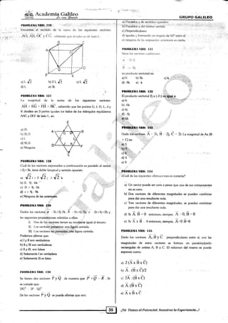 i
t4i1¡l:jiti::¡5l r'A i'-r'
_ .S r:- ¡r{.É,i,r.:ilar;.+;:
"@.'
€Ír¡,rpo GALrLf,o*lifá Acadc""rrrtg
PIlllBLli.lI¡-tW:[ZS:.;. "' "1{'r';-!11i
' I :'riilrii¡':':ll'ii'rl 1r'"irn''¡";r1r1:
[nconknr el módrrlo dt¿ la sru¡¿r <Jc los sigrrier)fes veclorcs
rO; Al3, OC y C(i . s¿rbiendr¡ rlue el cubo es <ie l¿'rdo I-:
a) Paraielos y de senlidos opueslos
bi Paralelos y clel mismo s()nti(lo
:.' ' : "' ' i''l
c) Perpendiculzrres "" " ''
''.":
d) iguales y fomando un /rngulo de 60" entre sii
e) nin.r¡una de l;rs respuesia¡^ ililleriores es cierta.
Plt()lll.l]llA Nll{}: llil r':.]:
Sean bs ver:f o¡es <xrpl;rnarres i.
il,3i2i
h t2j:
su prorlucto veclorial es:
a)0 b)4k c)k .
d) -4k e) k ':'dL.J'
dll-
b't2L,[l
e) 3l-
t
.lL,{l
PIlOBLTHjtNru} I27
La mag¡nitud de l¡l suma de lc¡s siguientes v{rctor€s:
t¡::=¡:',,1.i:l!
.lj::J
Ñi I f"ñ r i*i r ne , sabiendo que tós puntos C, r, u, r-, .t y
K dividen en.3 partes iguales los lad¡x de los trián1¡ulos equiláteros
AUC v l)l:F de l¿xlt-¡ I., es:
a)'?.1.
b) 2tJ!
c) I-
d) 4rlrl
e) Nin¡¡un;i
p, NnO: Ilii};,,,:,.:,
Dado l6i:veci ei,.O
_',,rt,
B . , 2j, C.:2i.l.a magnitucl de
fx (ts
I C) es: .:
' u)ts
Bfu* i
c)'s;:ti::.1;ii:;:i*,:::i :: : ,.',:.iri;
d)4 '
e) 8
P¡TOIILETIA NRO: I:I4
:,'¿Cuál cle las si¡¡uienies afirm¿rciones es correcta?
ui Un ,n.to, prr.d" s.. c"á a pesar que una de sus compon€nt€s
no es cero.
b) Dos vectores de diferentes magnitudes se pue<len cómbinar
pam dar una resultante nula.
c) 1'res vectores de diferentes mag6ritudes, se pueden combinar
para dar una resultante nula.
d) Si Á. E - 0 entonces, siempre, Á ''' 0, n == O
e) Si Á x É 0 ehtonces, siempre, Á:O n=O
PB0BLEIIA NnO: t:15
Dado los vecte¡res A, B y C perpendiculares enhe sí; con las
maEnitudes de estos v€ctor€s se forman un. paralelepipedo
rectuigular de aristas A, B y C: El volumen del mismo se puede
cxpresarcomo:
a) 2(ÁxgxÓ)
b) Á. (B xeyz , , ,., .
.l 2Á .ts x el
d) A.(BxC)
nl Áxexe
r.i::ii.r
I :::t: l::r::i :rr!
t¡ll0BlDtrlrl NR(l: l2E
(luál de los veclorcs expresados a continuaci<in es paralelo a[ vectoi,
i 2.j"1 3k, tiene dot¡le longitud y sentido opuesto:
^t Jri,t,[l¡:iJlt-
b) 2i 4i-f¡k "
c.Zi t 4i (*
d) -i + 4:i - 9k .,,,,,ii:r'
e) Ninguna rle lm anterlgres
PIIOBLüMANB0: I29
::! : ,'::i. -.
l)ados los vectores:ifl ' ,3i I 2j-7k; á ,. Si r Oi.5k c ,..,2í+ 4i t 2k y
l¿ls siquientes pro¡¡xlci<rnes referidas a ellas: i,
l) I)os dc los v-g¡tores tienen su resulhnte ig¡ual al tercero.
ll) I-os vedr>res present.n una figura cerr¿rda.
ffl) Los veclorei no preseritarr* una figura cerrada.
l)c¡demr¡s afirmar que:
a) I y II «rn verdaderas
b) ll y lll son verdaderas
c) II y lll. son falsas
d) Solamente I es verdadera
e) .solamente lll es falsa
I{t0lllllllÁ NII(I: I ilo
Se lienen d«¡s vedores i; y Q a" manera qu" P- t"p ,.., F . Si
se cumple que:
IRI, IP QI'
[)e los vectr¡res P y I * puede afirmar qu€ son: .
¡T{r,:: f ieaes,el.Pateneisl. Nasotros la Íxperiencia.-.!
 