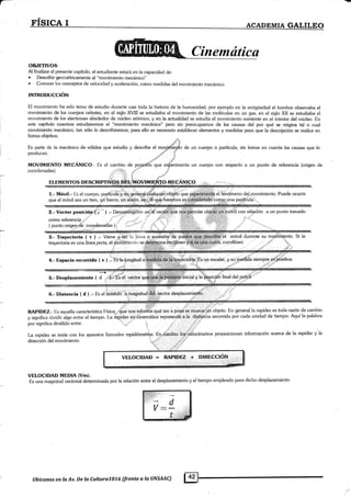 FI§ICAI _ ,_AcADEMTAGALILEo
O&IETIVOS:
Al finalizar el presente capítulo, el estudiante estará en la capacidad de:
. Describir geoméhicamente al "movimiento mecánico"
. Conocer los conceptos de velocidad y aceleración, como medidas del movimiento mecánico.
INTRODUCCIÓN:
El movimiento ha sido tema de esh..rclio durante casi toda la historia de la humanidad, por ejemplo en la anligüedad el homt.¡re observaba el
movimiento de los cuetpos celesles, en el siglo XVIII se estudiaba el movimiento de las moléculas en un gas, en e[ siglo XX se estudiaba el
moüimiento de los electrones alrededor de núcleo atómico, y en la acfualidad se estudia el movimiento existente en el interior del núcleo. En
este capítulo nosohos estudiaremos el "movimiento mecánico" pero sin preocupamos de las causas del por qué se origina tal o cual
movimiento mecánico, tan sólo lo describiremos; para ello es necesario estlablecer elementos y medidas para que la descripción se realice en
forma objetiva.
ELEMENTOS DESCRIPTIVOS. MECANICO
...:., ¡,''
l.- Móvil.- Es e[ cuerpo, partÍcuiá"y éqgeile.¡3ü.,qüglcr1rer.objé'té que
que el móvil sea un tren, ur1 barco, un aüión, btg!,I6'qpaliharemos es i
como referencia,.,:,' -:'
( punto origen.de. coorclenadas )
el fehóineno del.movimiento. Puede ocurrir
una partÍculai
ül móvil'duránte
iá: curvilláeol
su mg§iini¡nto. Si [a
' .ii rj
'$ :"r'
ie rnuete,':ú í objeto. En general [a rapidez es toda razón de cambio
el tiempo. I-u iápiaez' nemática representá a la distádia recorrida por cada unidad de tiempo. Aquí la palabra
por significa dividido entre '.§., ,.j ..:.4
' '.. j-: ir_i irl
:fur,, '.,'''. .' :4@
.Jiit' , ,:: :"B:iil¡: . ..: . .;i,.,....t.t1,;t..,:t;',,:É. _
RAPIDEZ.- Iis aquella característica l-ísica;riiue 'nos'infoiifiá qué tan 'a prisd¡e. qrrerÚ.e' i objeto' I
La rapidez se mide con los aparatos llamados rapidómetros. En ca-tio:ios ueiocím"tros proporcionan información acerca de la rapidez y la
4.- Espacio recorrido ( e ) .-'Es'la.lóngitud
"jr '"'rff '
5.- Desplazamiento ( d ..¡'.:):::Es e[ vector yla
'¡
6.- Distancia ( d ) .- Es a iiaautót magnitudi'§ffiiiiú.ector desplazamiettá
VELOCIDAD = RAPIDEZ + ..DIRE€CIq!!
VELOCIDAD MEDIA (Vm).
Es una magnitud vectorial determinada por [a relación entre el desplazamiento y el tiempo empleado para dicho desplazamiento
i:! ,,,,
f,
*s.t
Es parte de la mecánica de,sólidos que estudia y describe el moffiie¡r{o de un cuerpo o partícula, sin tomar en cuenta las causas que [o
producen. _*rd ?
-,o,s* .d
MOVIMIENTO MECÁNICO.- Es el cambio de po-.qicidñ que er$Lrimenta un cuerpo con respecto a un punto de referencia (origen de
coordenadas). ,::;ili,l'Í . l"i.f "'rlr' :1'
llbícanos en la Av. De la Cultura7076 (frente a la UNSMC)
 