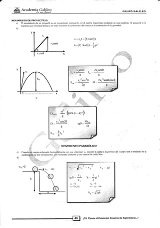 r
ffiA**ácm§W $§[UP(} G.AI*ILEO
MOVIMIENTO DE PBOYECTII,L,§
a) El movirnlento de Lrn pr<,ryeclil es un movirniento compuesto, en el cual la trayectoria resultante es una parábola. Al proyeclil se le
irnprime una velocidad inicial y en todo momento la aceleración del mism<¡ es l¿¡ ac,eleración de la .gravedad.
b)
x =. y,xf : (4 Cose)r
rr:(f sene) t*lsf
..!.-
rk;Yrí1:
ifu
¡1::1:,¡l¡,i..-i i ,-j',
, l:r. .2 /
D;,- JÍ (n*" 0,,,4s")
0'
: I ...t
t
v, "sen20 4h^
D.. --:j-- t00 - --.*
g'D
t,.
hn,
ttr'
1l:.,''.,:, MOVIMIENTO PARABOLICO
c)
d)
Cuando,i!,fr cüerpo es lanzado horizonálmente con una velocidad q", dumnte la caída la kayectoria {el cuerpo será el re§ultado de la
combinái:fu de dos movimientos, úiib horizontal uniforme y otro vertical de caída líbre.
vy gt
v,, I
tgO='Y h.=gt'" v* 2-
a .. 0 u,, -.0
¡ -(v,")(t) a .,, s ,:j cte.
vy - É.clt
1A
. V:SeI]UL __. r
lrm-T-
)c
.- 2Yisen0
o
¿,
2v,2sen0cos0
])- .¡ . ,' '',1
.E'...,', ,,;ii*É ., _.;:1:;
trii'i...t,li:,ii::liri,;:ffi
ta
iTtú Tienes elPater*ctü.I' Nosotras lu lixperieneio,..!
 