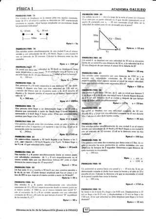 r
rÍsr*Jr I
l,nt)IlllirllA Nll(h 7ir
l}rs móvilcs se despl;van en la misma pista con rapidez constante,
lur:qo de l0 s. el rnóvil A camtria su dirección en 180" manteniendo
r:onsf¿¡nte su raJridez. l,Qué tiempo emplearán en encontrarce desde
las posiciones indicadas?
AqAp§qH.qst&qp
80m
Rpta:vc > 12 m/s
Pll0ItLDlIA Nll0: {¡7
Fpta:t = I0seg.
{' ,@sf
a#;#!Sg'$}§ale oiroraéyil haci¿ A donde llegará después
,rrp;5¡gr.oüa
ar*affn
tu* * i'yan q a*r¡"¿r-dJ{o* r¡**po
r. §rl't .§,
,;óvil se desplaza con una v¿locidad cq.*$ñie de 50 mls]J'
a¡*ntts 40§ y lue.gei con una¡iifócidad csnstaúti{<te 25 mls durante
V.,',10 m/s.
3 _-*>
Vu,. 30 m/s
<-_o
60m
PROIILDtr|A i!¡Il(l: 116
'':.Un móvil A se desplaza con una velocidad de 30 mls se eneuentra
..iletras de un móvil B a una distancia de 50 rn, si la veheidad de B es
" 2A mls eDespués de que tiempo A estará 50 m delank de ts?
Dos móviles eslán separados por una distancia de 1000 rn v se
acercar¡ coL veloci{p{es conslantes de 20 mls y 30 mls
rcspiáctiv_a¡Bti.fjf,e- áQué asBácio recorre e[ móvil de mayor veloeidad,
"i,*t o.s.
. -01.1."o*,n",'.||'?1udosz00m?
upto." -- rro *:j- ie .
PE{}Bf.tlilA ItR(|: BS
ffi. ntosa,g.,&;''r$ff
1s0
km de fl sate un móül que demora 3
B9
;L.
se¡raración entre las montañ¿rs?
V, 340m/s.
PtlfIBtHlLr il80: sl
.r:igt:::t:t:: :
Bptn: [i'É¡fi-os m
un auto¡nouüista viajando a 40 km/h llegarfa a su destino a las 5
p.m.;'psro viqian<lo a 6O km/h llegaría a l:rs 3 p.m. Si de*ea llegar a
hu 4 p.rn. ¿A aup vptoqidqd tle.be vig¡iarlr, . ::. r : _ .
rmEffffil§nlh {t$ '.-,1.,
&qs lt.-d*.@s Sr V B Wxten simuftáneamente rlesde un mismo .pr-r+t¿,
«m u#eitlhdes mn#Rks de li y 8 m/s respectúamerqte en e{
r§iglÉ6,l¡taffi&. ,tdbs que ors direceiorres f(¡rqrran 60: entre sí LQuré
distansia&¡s q€para {ueg{¡. de 10 segtrndos?.
Bpfa:d = 70 m
P§OBt§illA ñll0: {t:t
Uo hrp rnide 15 rn y mar,cha a 90 km/h por una carretem paraleia a
{e ftif;a & un lwn. l,Cuántc liernpo errpleará eet¿ bus en pasar a un
tt*ar rls 8ffi m. qrrc viqia en cl ¡nbmc¡ senfido a rczón dc 54
§fiO
"
PIr0BI,ü[Irr N[0: {!,1
D¡ls rnóviles A. .
y B parte.n sirnultáneamente ct¡n velocidades
c(lnstante$ de 10 g 2{l m/s rcspectivarnente desde un mismr¡ pLrnto en
el lltismr¡ st:niirlu. A lfl(X) rn, en el rnislnt¡ instanle otro rnr'¡vil "C
s¿rle af encue¡itro <1e A y 13 en sániido opuesto con un¿¡ velociri¿¡d
constante de 130 rnl.s. áAl aabo de qué tiernpo el mévil "l!" equielistará
de los m<iviles A y C'?
RPta:t = 3O s
lJbícanos en la Ay.De la Cultura70.76 (frenle a la I?NSAAC)
los. Caltular el.valor <le la rapidez med¡¿.
"'''
'
PB{lBLlll}Itt Ntr{l-: $O
Dos móviles:Bárten simultáheamente de una ciudad A e.n el mi¡mo
senüdo es¡ velocidades d€ m Km/h y 60 Frrnlh llegan a una ciudad B
con urÍ.int¿rvalo dé 20'minutos. ¿Cuál es le distaneia entre las dos
ciudades?
,.:: :" R@:d = loo.km
PBOBI,$TA NR(h $I
il¡g pgiióna está ent¡e de¡s montañas que di.stan entre sí 2 Hrn, da un
griio''§..] ese¡¡eira los eeos prcducidos en ambas ¡maEtdas eon una
dif&dncia de tiernpos de 2"sefpndos. D¿iermine a q¡ré ástanoia eh
cada monrana se enconlrat¡a.
v, . 34O m/s
BFta: -x = 830 m
1'17O m
PnOBLli.U/t NIto: $2
[Jn automóvil se acerea hacia una pared a v ,- 10 rnls ctq. Si en un
determinado instar¡te el chofer fiace sonar la bocina V Cl Ca_bo de 10 s
escucha el eco. ealcular [a distaneia a la qqe se eneontrcha el rnóvil
de la pared cuando hizq sonar la boeina.
v.,,340m/sg
Rpta:d = 1750 m
Pll0llllill¿l NIUI: f)ll
Se desea ir de A hacia B y llegar a las 8:.00 a.m. Desplazándose a 10
rnls se llega a las B:10 a.m. y desplaándose a 15 m/s se llega a las
7:50 a.m. áCon qué velocidad se debe,desplazar para llegar a la hora
deseada?
Rpta:v = 12 m/s
l
-
soonr
---l
Rpta:t = 5s
PltlrllillllA NIt0: 7G
l)os nróviles parten simultáneamenle de un¿r ciudad A en el mismo
sentido y c<¡n velocidades de 50 y 60 Km/h. llegan ;r una ciutlad B
con un ir¡tewalo de 20 minutos. Calcular l¿¡ distancia entre las d<>s
ciudades
Rpta:e= lOOlgai
reela dirigiéndose a una o;r""..-li el
9o1dr9.gl9r.
toq¡."1a'bocirra v
escucha lueS¡o de 2s. l.A que distancia.rr.,.}¡at§! tgttocó la bocina
V, ,, l)40 mis .,, ,,=. .i .
i'
:,,,,.-." '.üpt* x
=,":-3.f'ItPBOIU,[rlI¡tNll0: zB .- ...::',, ., .J i.:
Dcx personas A y [3 eslán separtr<1a5. a una distancia
,,,d'. En c{erto
inlante A dispara una bala con una ve.locidad:de 170 m/s en
rlireccÍcin d¿l blanc<¡ que se encuentra junto a3i."§i.,8 escucha d
disparo y 3s. después percibe el impacto en el blanco. bete'nnin¿iel
valor de "d'r.
V" = 34O m/s
caminando a 6'km/h [ega 5 horas anLes.-?0,rn que
caminarpara flegar a las 12 a.m.?
PllIIBLIJilA ñlBlt: ll(l : l
(Jna persorra ubicada enlre dr¡s rnor¡lañas. emile un 1¡rito y recibe el
primer eco a los 3 segundos y el si1¡uienl.e a los 3,5 seg, ie.uál es Ia
Rpta: V,ieÉ4.
PR'f»tLültfA ñll(l: tl5
Un ciclista va con v '- c1e a lo.largo de la recta al pasar por el punto
O el; vistc¡ por un perro rrbic¡x1o en A que decide inierceptailo en el
punto B corriendo con vp '., 20 m/s const¿¡nte ¿Cuál tlebe ser la
vekrcid¿rd de ciclista para no ser alcanzad<i por el perro?.
PttllllHItA ilir1¡; 77 i:
t.lr¡ móvil que ltevá ¡n;' velocidad de 90 Krn/h se despli4»iir
 