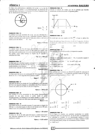 [Jn disco r<¡ta unif<¡rmemenb alrededor de su eie v, y v2 son las
vélocidádcá de los püntos I y 2 respedivamente. las rlistanci¿rs <lel
centrr¡ del disco a los purü(,s 1 y 2 sr>u de 1.5 y 2 cnt. O¿rlcular el v¿¡lor
de la relacirin de las vclocidades v,¡'v,
a
v^4Ilota: . '. -, ,, 3
I{IQBLIIMÁ Nlt{}: I:l
t,)n eiiindtrr hueco gira alrededor de su eje con u.rn velocislad de ¿
rar{7,5 uflil bala se diríge hacia el eje a veloeidarl constante. Flallar la
máxima vebcklad que puede lener la bala para entrar y salir por el
misrno punio del cilindro. R 6 rr.
llpta:v = 12 nús
t II(|BLIIIIA NR(): t4 ; , ,
l)n cilinclro htreco de 3 m cle larg¡o 11iiá alre<l¿áor de su Bje con
velocirlad anf1trlar constanle. a raz.ón de 180 úueltas por m[¡tüto. Una
bala dispar;rda p;rralelamente ai eje de roiación perfora.[ás,basg! en
dos puntos. cuyos radios foman un ángtrlo de 8". .C_aicular la
velocidad de la bala. .. iil
Rp'a:v = 405 m/s
'
t '
':'
PIrOBLBI|A NA0: l5
Un disco gira con velocidad angular constanle. 1., '.
, ' ,cidad lineal de
los puntos periféricos del disco es de 6 m/s-y la . r:I1,,:idad li-¡dblde lo§
puntos situados a una distancia d -' 0, Lr, nrx,.'édliá'á,ejé
es de 5,5 m/s. Cakular elvalor del radro riel.<li¡co
.r;iiü+á
,,.
Plt(llll,lillANR(): l(;
Un disco parle del reposo con aceleraciérr tfé. Si la segundá::ú{*€lE. [á
dió en 1s. Zl:n crrí¡nlos segundos diír la primera vuelta?. .
Rpta: t 1*42 s
PnOBLtltANBll: t7 :
Llna partícula gira en un clrculo de 3 m de.,diár¡¿tro a uriávebcidd
de 6 m/s tres segundos después su vekxidád ei d¿.9mis. Calcular el
número de vr¡ellas que ha d¿¡do al cabo de 6 se-gundos.
Rpta:n = 3612rrad
PBOI¡IXIIA Nlll): ltl
Dos móviles A y 13 se encuentran en dos puntos diametralmeniá
opuestos de una pista circular si parten desde e[ repósó
simultáneamente y se desplazan en el mismo sentido a * radt* y Stt
rad/sz. l{allar e[ tiempo que debe pasar pam que se eñcuenhen.
Rpta:t = I e
l¡[0BLtMA Nll(l: lf)
Una rueda durante su recorrido rer¡uiere 3 s para girar un ángulo de
234 rac1., su velocidad angular al cabo de este iiempo es de 108 radis;
hallar el valor de la aceleración angular constante.
Rpta:o = 2O rad/sZ
Pn0Bl,liilil NIt(): 2o
Un disco de 30 cm de radio parte del reposo y acelera hasta lograr
una velocidad tangencial de 15 m/s en 8 segundos. Calcular su
aceleración angular'
Rpta:o, = 6,25 raüs|
llbícunos en la Av. De la Cultural0T6 $rente a h ANSAAC)
EI§LCA L AcADEMIA GALILBO
PROIILfiHA NBO: 2l
Calcular cl número eie vlrelt¿rs que dire la ¡:rartícula que deserilrc
movi¡nienio circular rle acuenlo ;rl silpiente qráfico.
a) 27 l,) 2¡t
d)2:¿ el?,a
PIt{lBtrD}lA Nll$r 92
dln nróvíl gira con una r;rpidez
c.J ?-1
d. 20n t.a(l y Iu,!lo se a¡llit:an los
s
frenos de mo<1o r;r-ir: loe¡;r <l¿rloirersr: ¿ri t:abo cle 5 sar¡¡rntkrs. r,(lu1il es
el número de ':uelt¿¡s t}re rli<> ¿n el t<¿r<:er segundo. dcspué,. de apiicar
I<¡s frenos?
i1l t
b) l,
e) 6c) 13
d)4
I'R('¡ILIITTA,NIBO: 2:I
Üna p-artl .táie mueve de acuertle ar ler siguiente ecuación:
,,.,, )
$ - (2il -
-
x*- 4n) rad.
4
Catf¡tiy la ae¿.!¿i.¡¿i§ji'angular, para t ' Bs y [a posición ansular 0
para dicho insta¡te
a) - 5 , rádrs'y .6ál r rad lr) 5;r rad/s7 y 6[3 n rad
Z :.::.::_.:,;.,,, :. . -.,
c) 2¡ m y.,68.i¡r md
g) )¡¡adl.5?!'68rrad
,,,4
d) 5¡r raei/s2 y 64 a iád
.PB()IILIilIA NIt(l: 24 - '
a partícula que se mueve cr¡n M,C.U. de periodo 8 s pasa por el
gunto A en el instante t ., 0. ¿CUál-es'la velocidad media en m/s de la
+
partícula ent¡e los instantes t'." ls'y l ,,, Ils?
m
r{=.3
d 2^,ury b)?.-12 i
'[z :e) -lJ
-- I
2
¿l r-sr/2 i
PB0IlLilltIA Ntt0: 2l¡
En la figura se muestra una partícula moüéndose en sentido
antihorario sobre una circunferencia de S.rn de radio. La magnitud de
su velocidad es variable. l'ln un determinado instante el vector
aceleración instantánea es el m<istrado en la figura. Cakular el valor
de [a velocidad lineal y el típo de movimienlo en dicho instante.
o =-.50Ji. m/ s'
^iz
c) -3
 